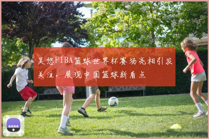 吴悠FIBA篮球世界杯赛场亮相引发关注,展现中国篮球新看点