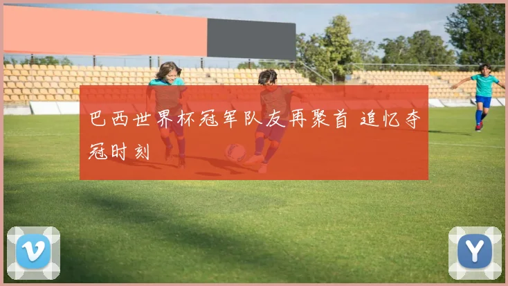 巴西世界杯冠军队友再聚首 追忆夺冠时刻