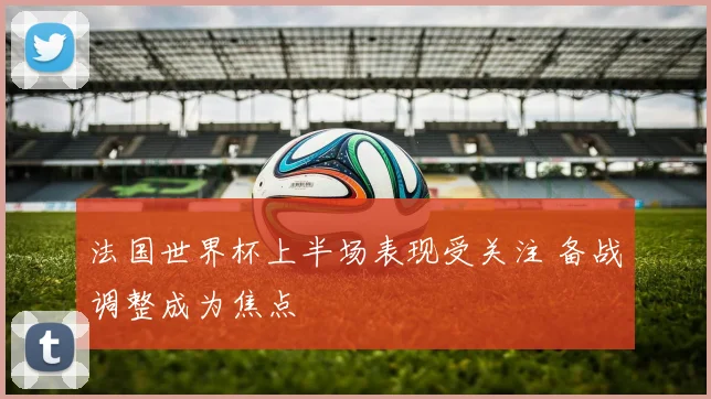 法国世界杯上半场表现受关注 备战调整成为焦点