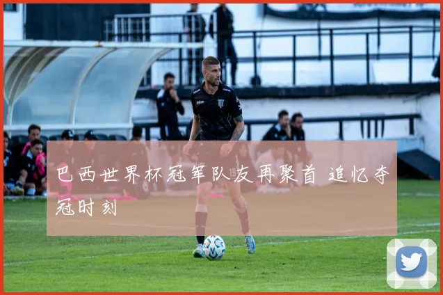 巴西世界杯冠军队友再聚首 追忆夺冠时刻