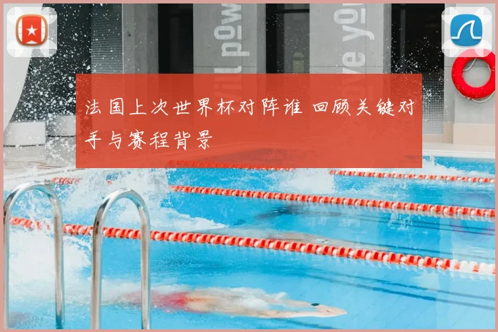 法国上次世界杯对阵谁 回顾关键对手与赛程背景