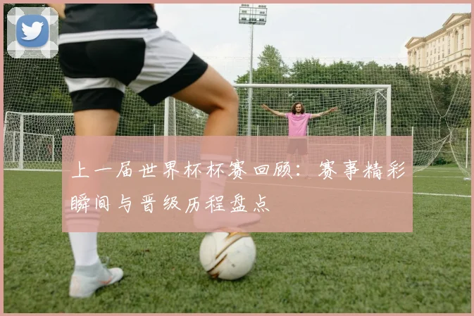上一届世界杯杯赛回顾：赛事精彩瞬间与晋级历程盘点