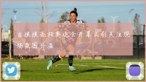 吉娘娘亮相奥运会开幕式引关注现场氛围升温