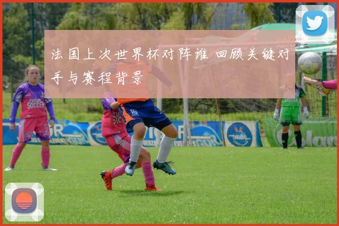 法国上次世界杯对阵谁 回顾关键对手与赛程背景