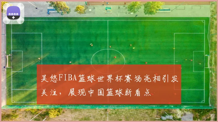 吴悠FIBA篮球世界杯赛场亮相引发关注,展现中国篮球新看点