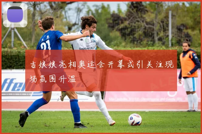 吉娘娘亮相奥运会开幕式引关注现场氛围升温