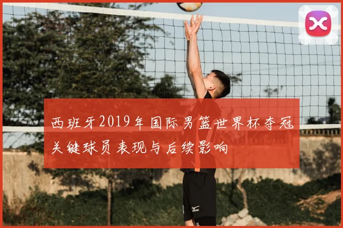西班牙2019年国际男篮世界杯夺冠关键球员表现与后续影响