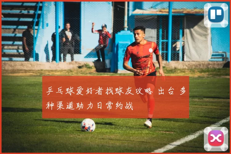 乒乓球爱好者找球友攻略 出台 多种渠道助力日常约战