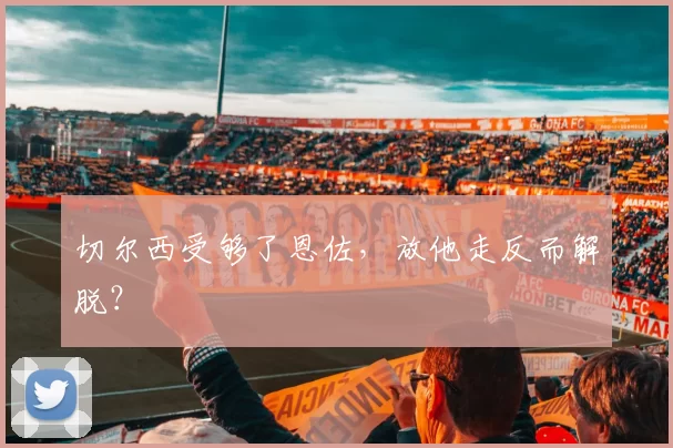 切尔西受够了恩佐，放他走反而解脱？