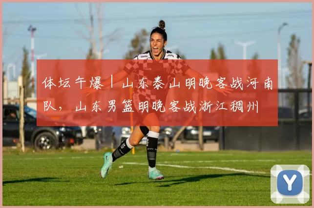 体坛午爆｜山东泰山明晚客战河南队，山东男篮明晚客战浙江稠州