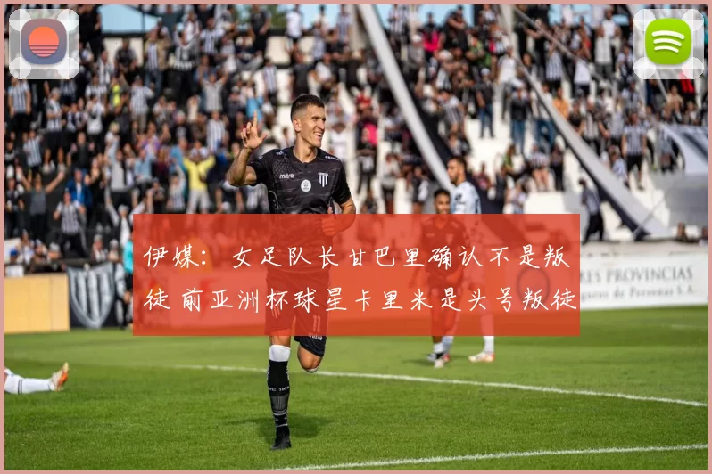 伊媒：女足队长甘巴里确认不是叛徒 前亚洲杯球星卡里米是头号叛徒