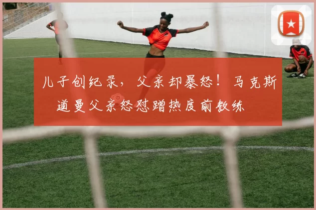 儿子创纪录，父亲却暴怒！马克斯・道曼父亲怒怼蹭热度前教练