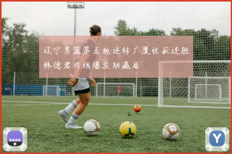 辽宁男篮第五轮逆转广厦收获连胜韩德君内线爆发助赢局