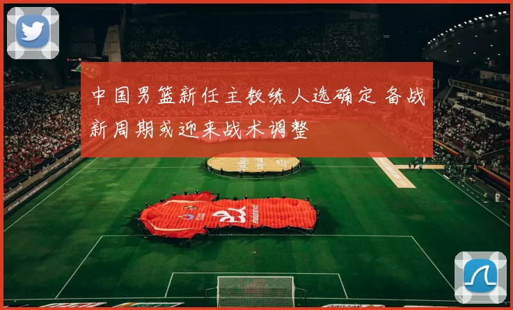 中国男篮新任主教练人选确定 备战新周期或迎来战术调整