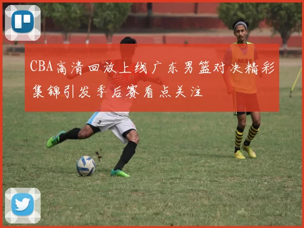 CBA高清回放上线广东男篮对决精彩集锦引发季后赛看点关注