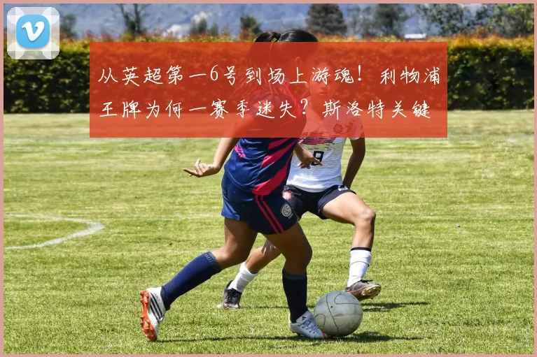 从英超第一6号到场上游魂！利物浦王牌为何一赛季迷失？斯洛特关键决策酿大错_赫拉芬贝赫_中场_防守