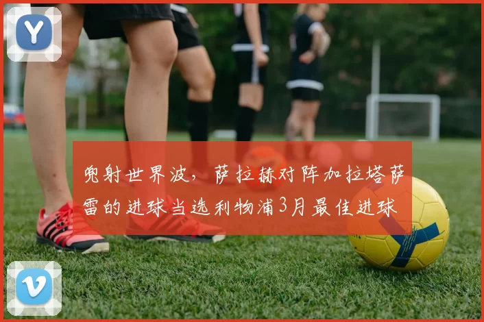 兜射世界波，萨拉赫对阵加拉塔萨雷的进球当选利物浦3月最佳进球