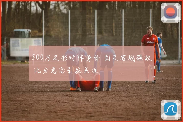 500万足彩对阵身价 国足客战强敌 比分悬念引发关注