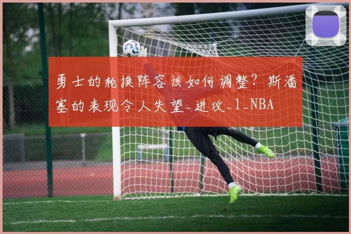 勇士的轮换阵容该如何调整？斯潘塞的表现令人失望_进攻_1_NBA
