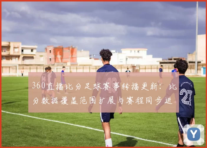 360直播比分足球赛事转播更新：比分数据覆盖范围扩展与赛程同步进度