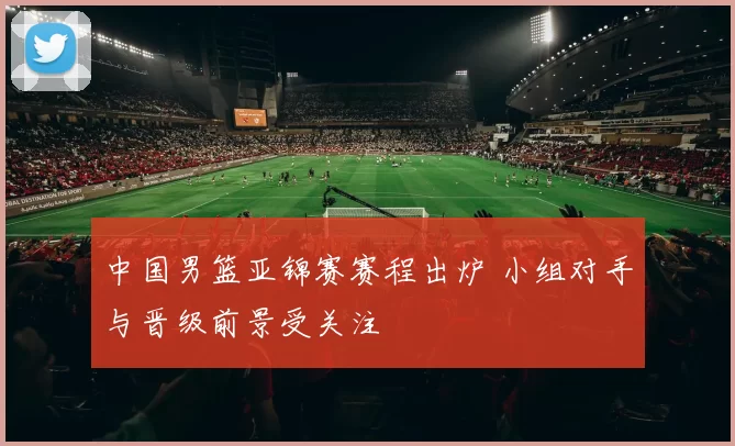 中国男篮亚锦赛赛程出炉 小组对手与晋级前景受关注