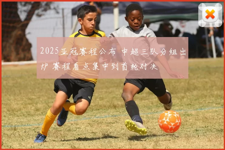 2025亚冠赛程公布 中超三队分组出炉 赛程看点集中到首轮对决